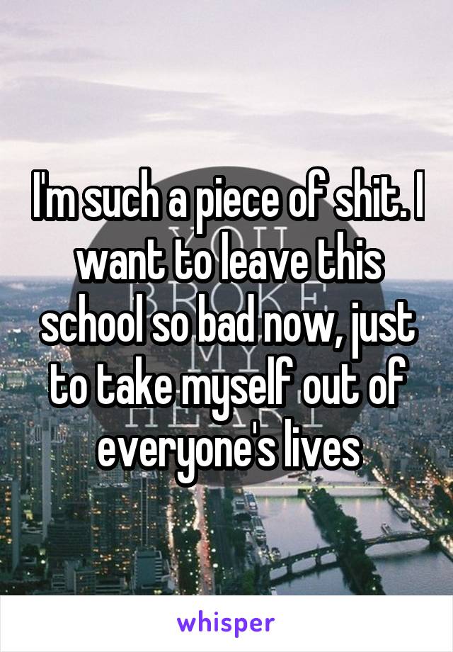 I'm such a piece of shit. I want to leave this school so bad now, just to take myself out of everyone's lives