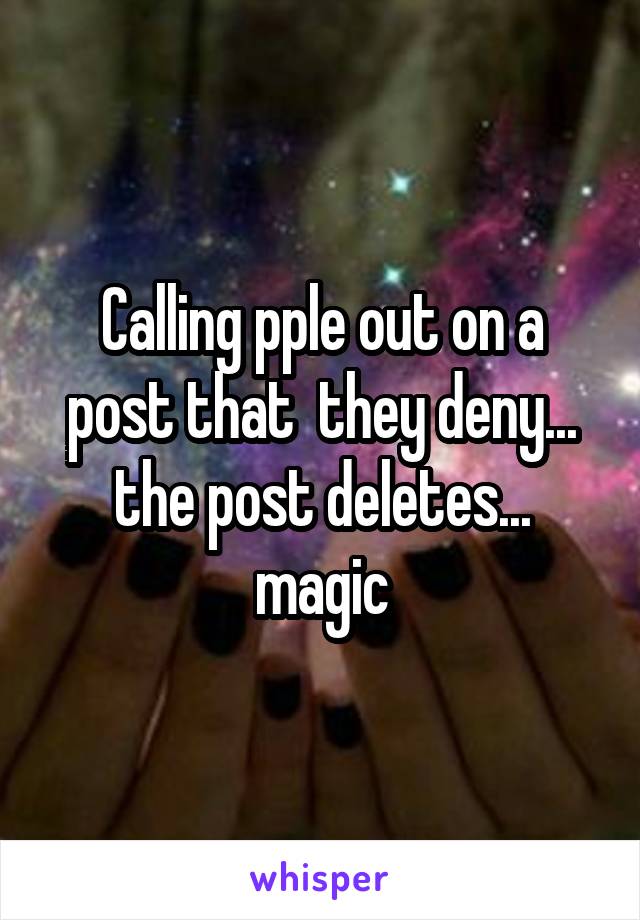 Calling pple out on a post that  they deny... the post deletes... magic