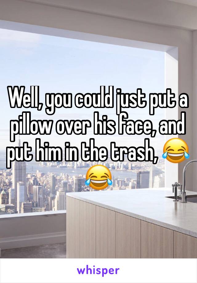 Well, you could just put a pillow over his face, and put him in the trash, 😂😂