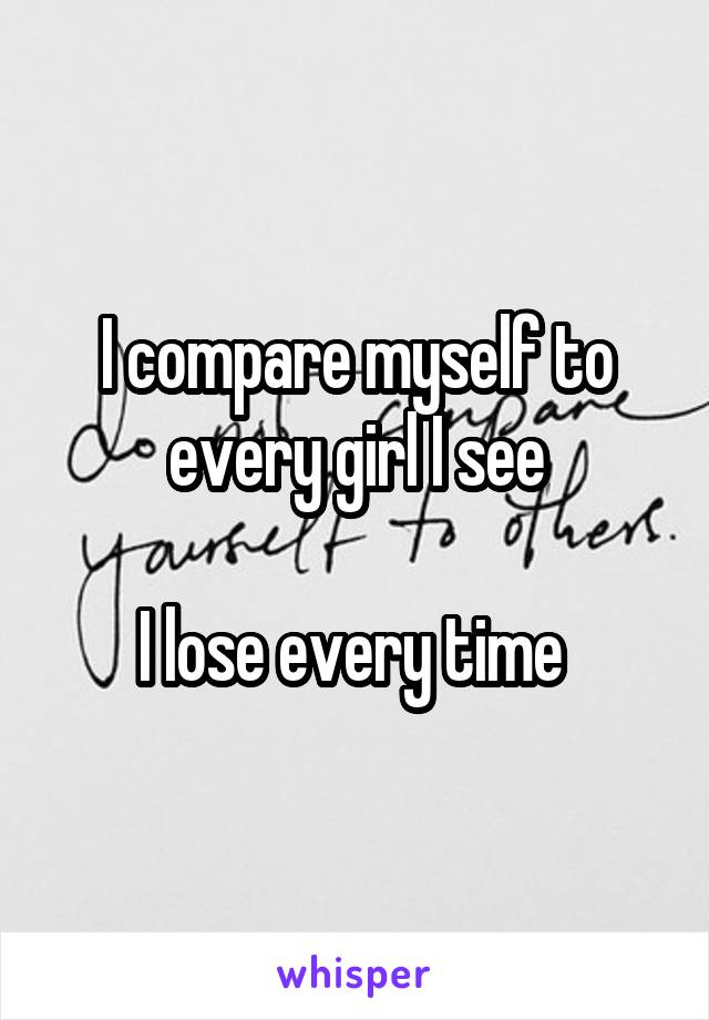 I compare myself to every girl I see

I lose every time 