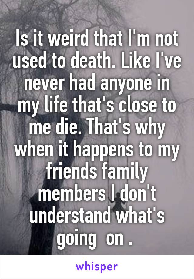 Is it weird that I'm not used to death. Like I've never had anyone in my life that's close to me die. That's why when it happens to my friends family members I don't understand what's going  on . 