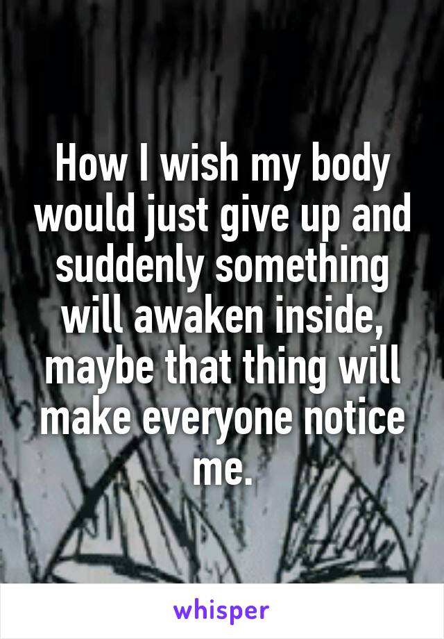 How I wish my body would just give up and suddenly something will awaken inside, maybe that thing will make everyone notice me.