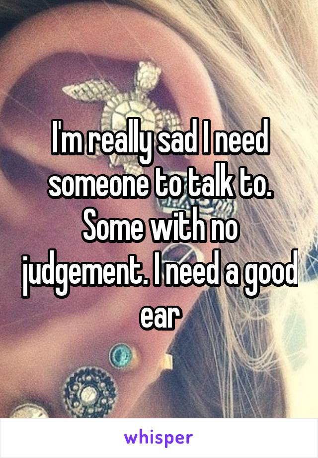 I'm really sad I need someone to talk to. Some with no judgement. I need a good ear