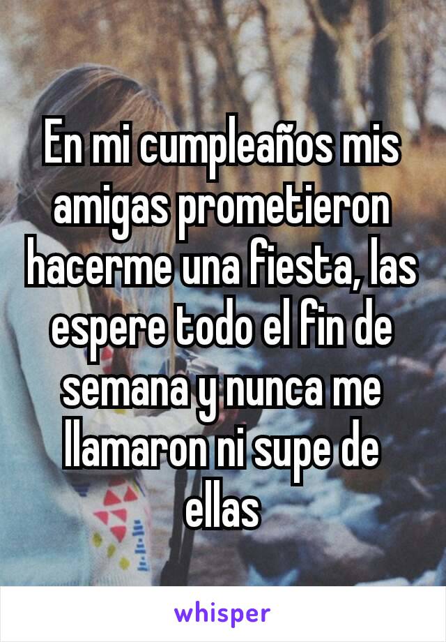 En mi cumpleaños mis amigas prometieron hacerme una fiesta, las espere todo el fin de semana y nunca me llamaron ni supe de ellas