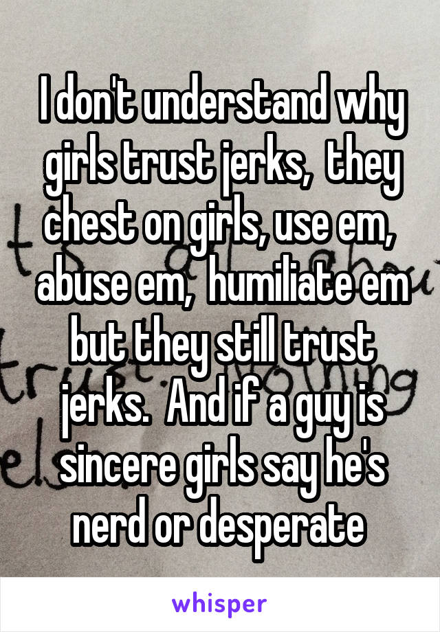 I don't understand why girls trust jerks,  they chest on girls, use em,  abuse em,  humiliate em but they still trust jerks.  And if a guy is sincere girls say he's nerd or desperate 