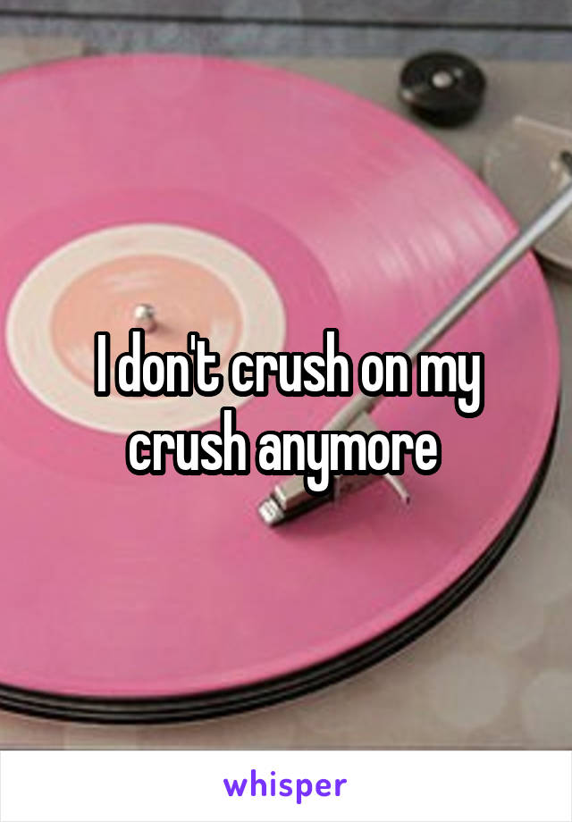 I don't crush on my crush anymore 