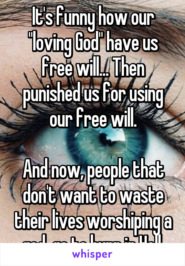 It's funny how our "loving God" have us free will... Then punished us for using our free will.

And now, people that don't want to waste their lives worshiping a god, go to burn in Hell.