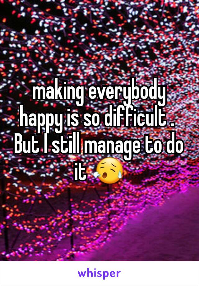 making everybody happy is so difficult . 
But I still manage to do it 😥
