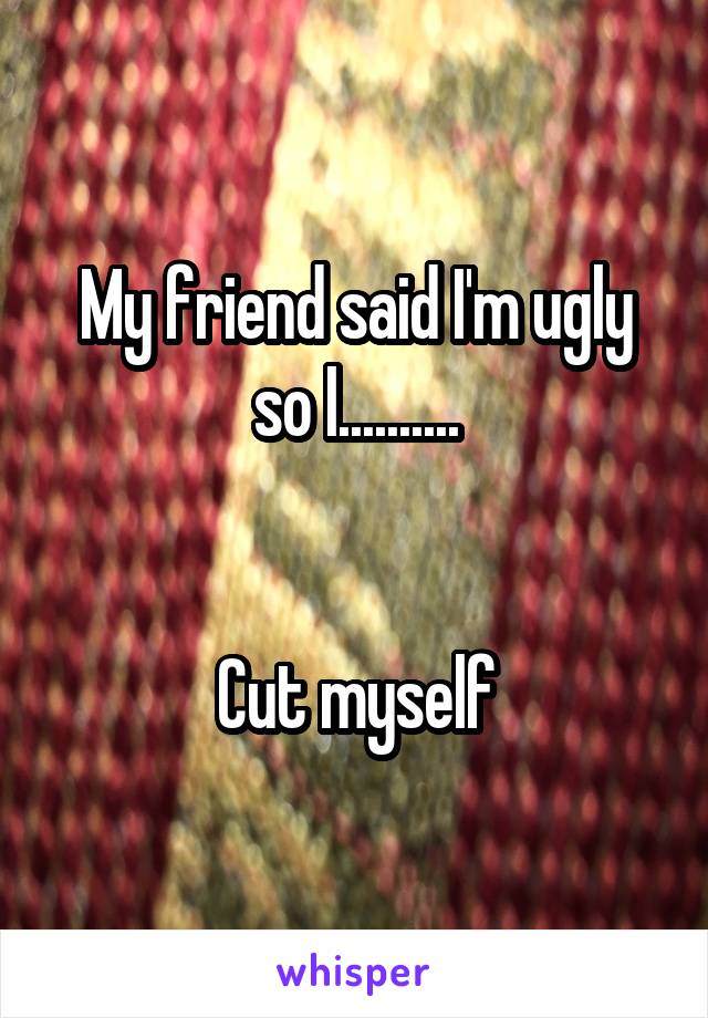 My friend said I'm ugly so I..........


Cut myself