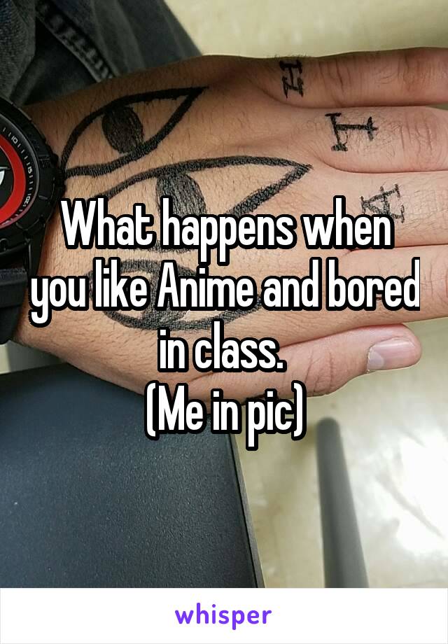 What happens when you like Anime and bored in class. 
(Me in pic)