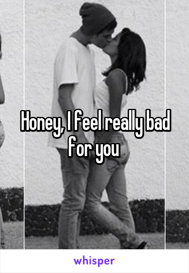 Honey, I feel really bad for you 