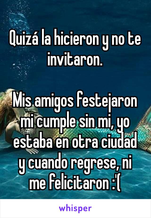 Quizá la hicieron y no te invitaron.

Mis amigos festejaron mi cumple sin mi, yo estaba en otra ciudad y cuando regrese, ni me felicitaron :'(