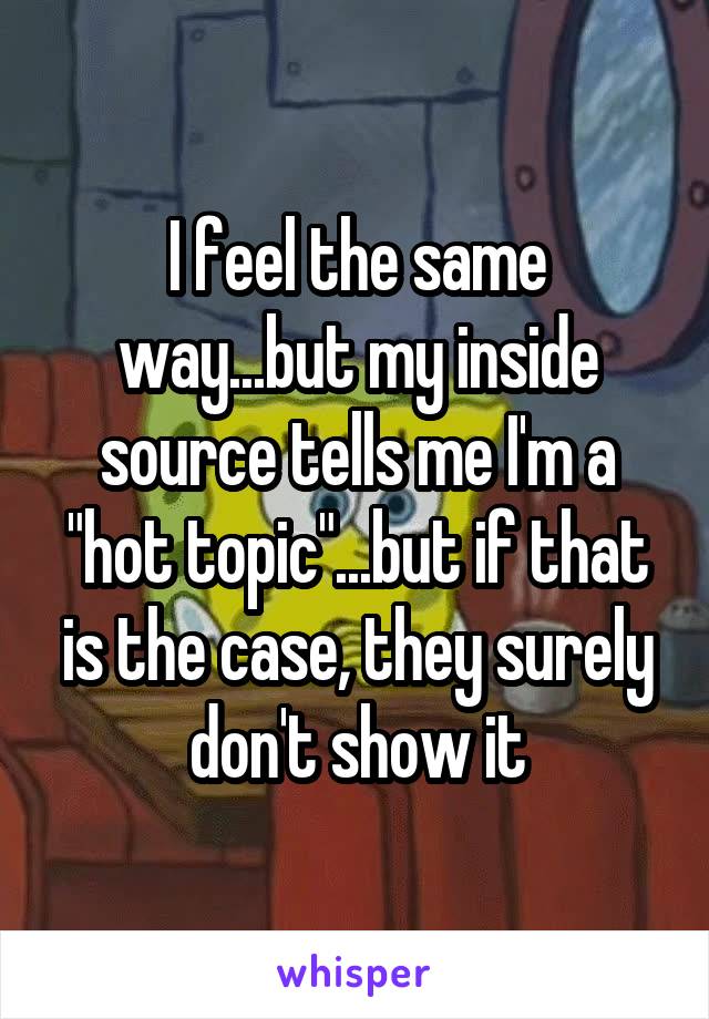 I feel the same way...but my inside source tells me I'm a "hot topic"...but if that is the case, they surely don't show it