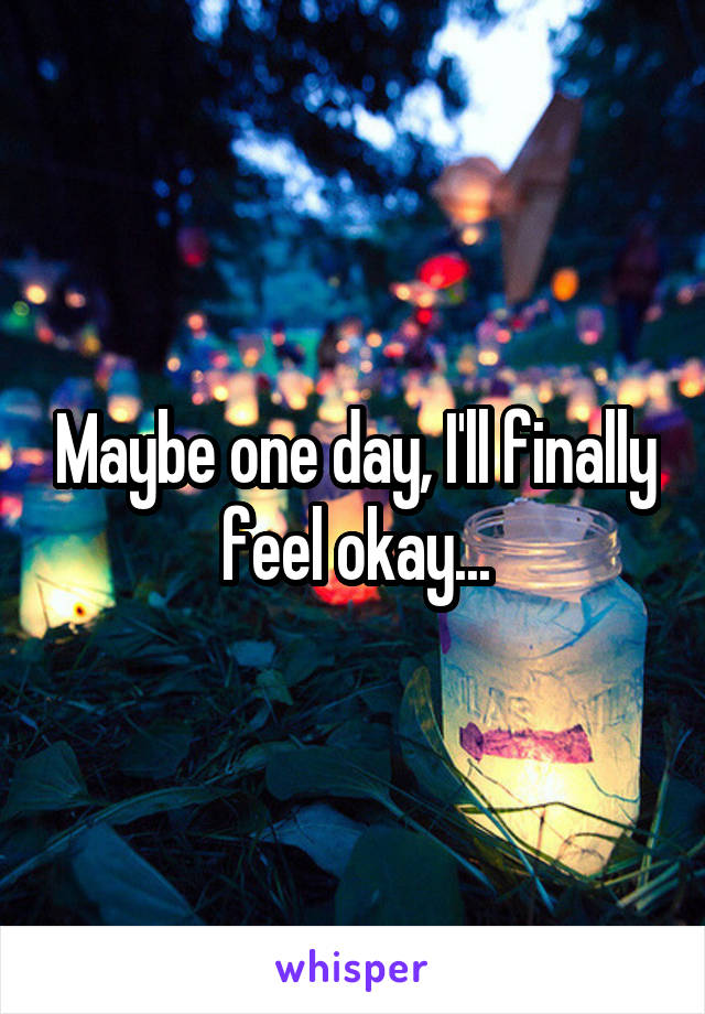 Maybe one day, I'll finally feel okay...