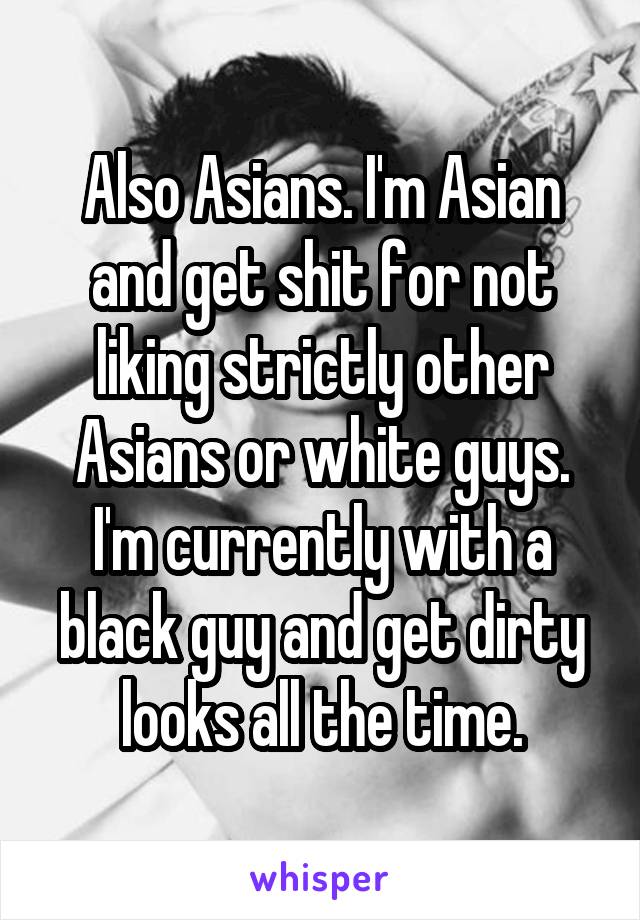 Also Asians. I'm Asian and get shit for not liking strictly other Asians or white guys. I'm currently with a black guy and get dirty looks all the time.