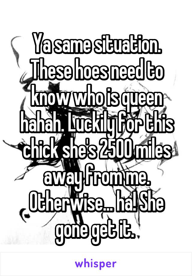 Ya same situation. These hoes need to know who is queen hahah. Luckily for this chick she's 2500 miles away from me. Otherwise... ha! She gone get it. 