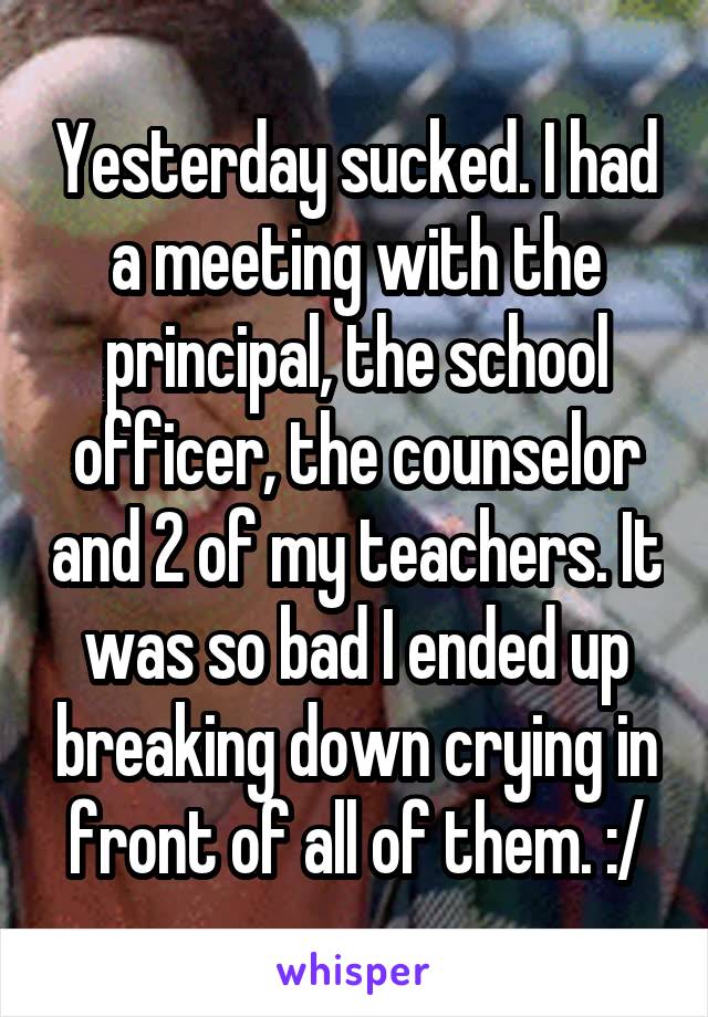 Yesterday sucked. I had a meeting with the principal, the school officer, the counselor and 2 of my teachers. It was so bad I ended up breaking down crying in front of all of them. :/