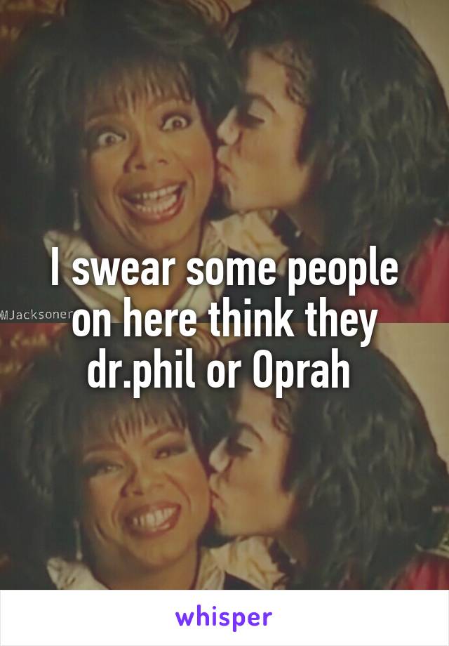 I swear some people on here think they dr.phil or Oprah 