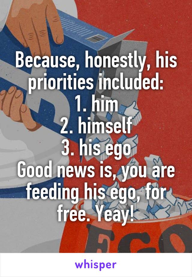 Because, honestly, his priorities included:
1. him
2. himself
3. his ego
Good news is, you are feeding his ego, for free. Yeay!