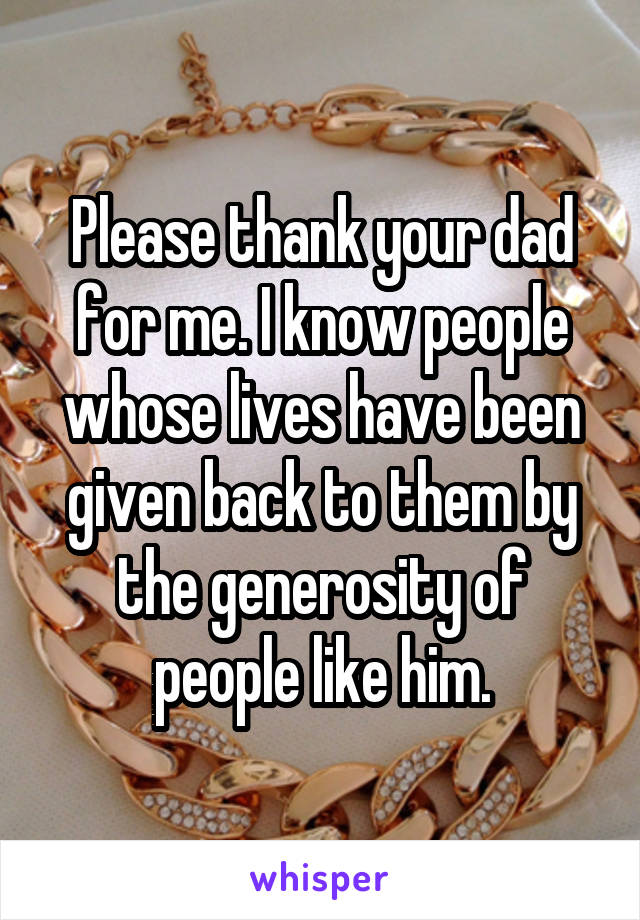 Please thank your dad for me. I know people whose lives have been given back to them by the generosity of people like him.