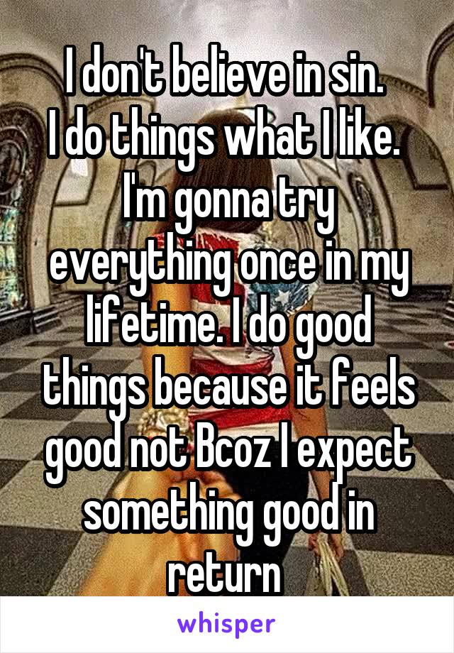 I don't believe in sin. 
I do things what I like. 
I'm gonna try everything once in my lifetime. I do good things because it feels good not Bcoz I expect something good in return 