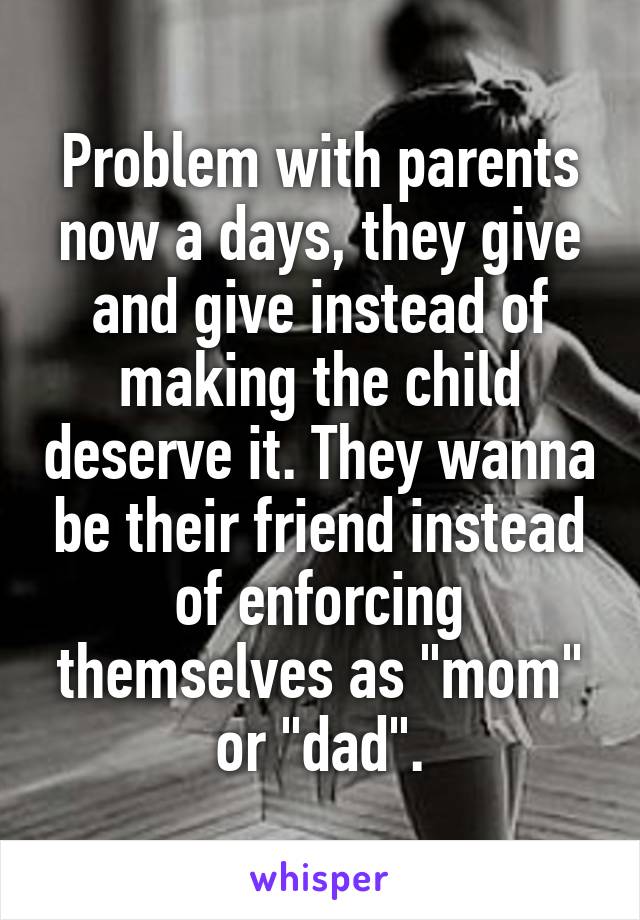 Problem with parents now a days, they give and give instead of making the child deserve it. They wanna be their friend instead of enforcing themselves as "mom" or "dad".