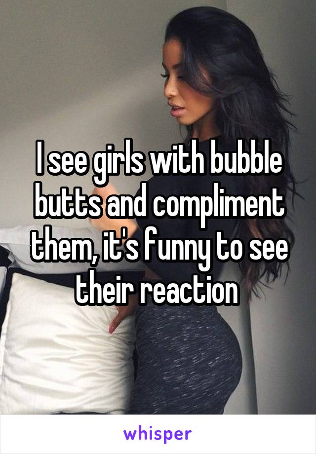 I see girls with bubble butts and compliment them, it's funny to see their reaction 