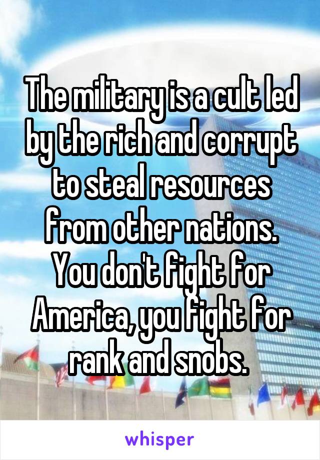 The military is a cult led by the rich and corrupt to steal resources from other nations. You don't fight for America, you fight for rank and snobs. 