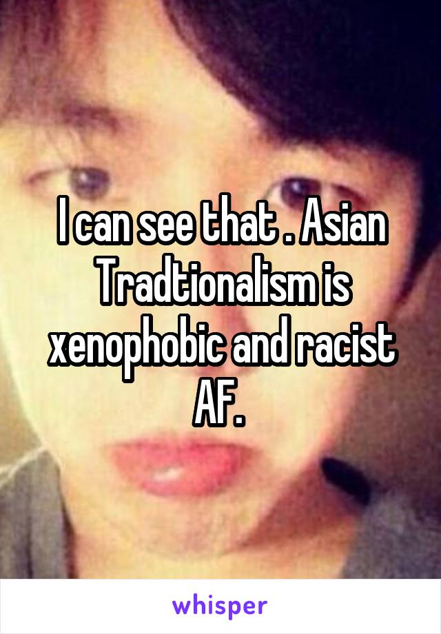 I can see that . Asian Tradtionalism is xenophobic and racist AF. 