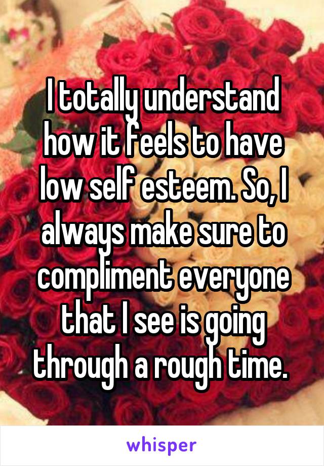 I totally understand how it feels to have low self esteem. So, I always make sure to compliment everyone that I see is going through a rough time. 