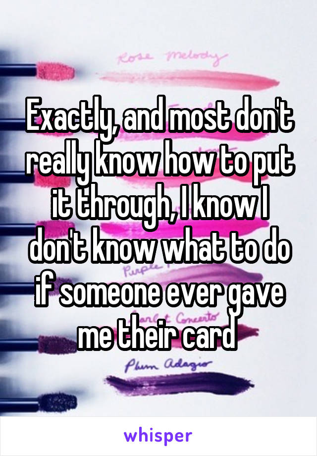 Exactly, and most don't really know how to put it through, I know I don't know what to do if someone ever gave me their card 