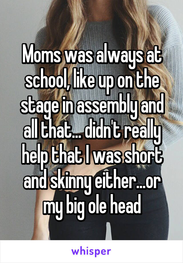 Moms was always at school, like up on the stage in assembly and all that... didn't really help that I was short and skinny either...or my big ole head