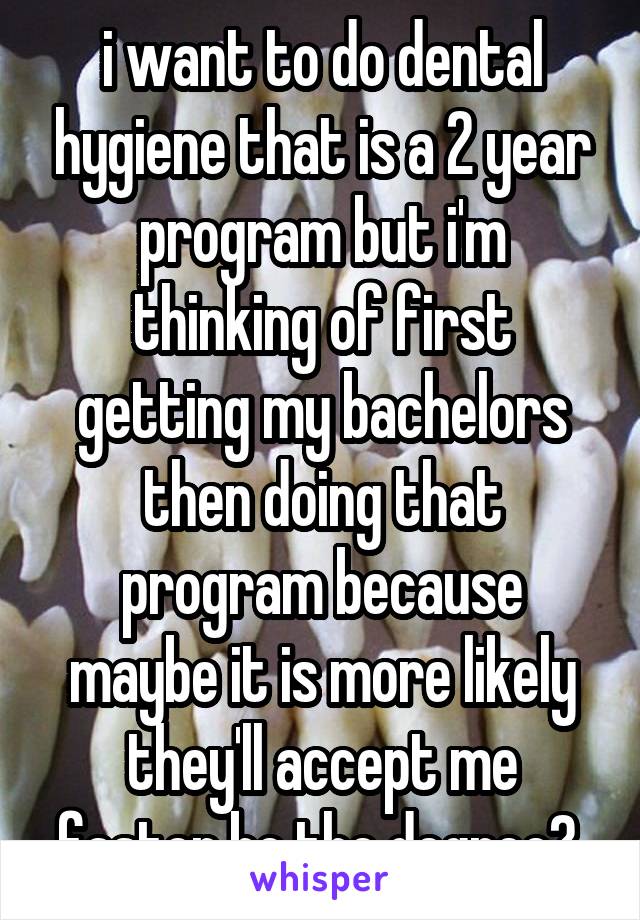 i want to do dental hygiene that is a 2 year program but i'm thinking of first getting my bachelors then doing that program because maybe it is more likely they'll accept me faster bc the degree? 