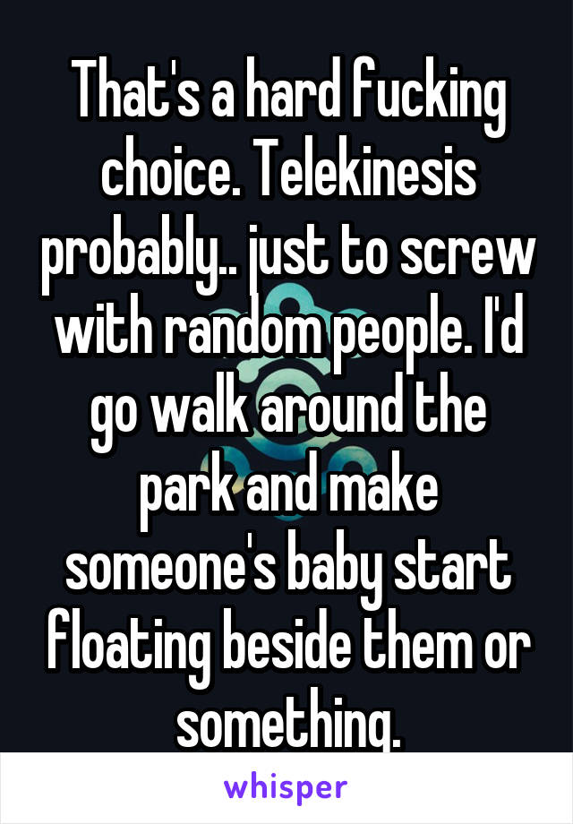 That's a hard fucking choice. Telekinesis probably.. just to screw with random people. I'd go walk around the park and make someone's baby start floating beside them or something.