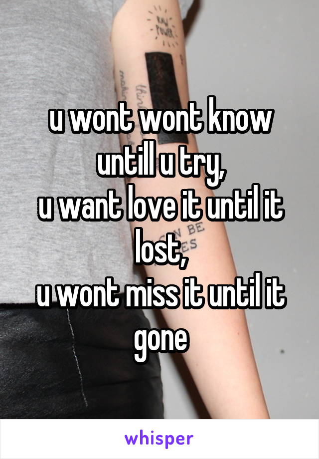 u wont wont know untill u try,
u want love it until it lost,
u wont miss it until it gone