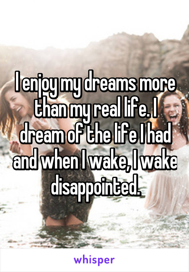 I enjoy my dreams more than my real life. I dream of the life I had and when I wake, I wake disappointed.