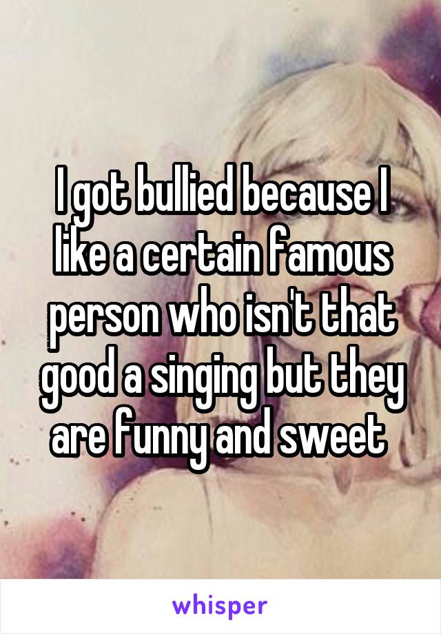 I got bullied because I like a certain famous person who isn't that good a singing but they are funny and sweet 