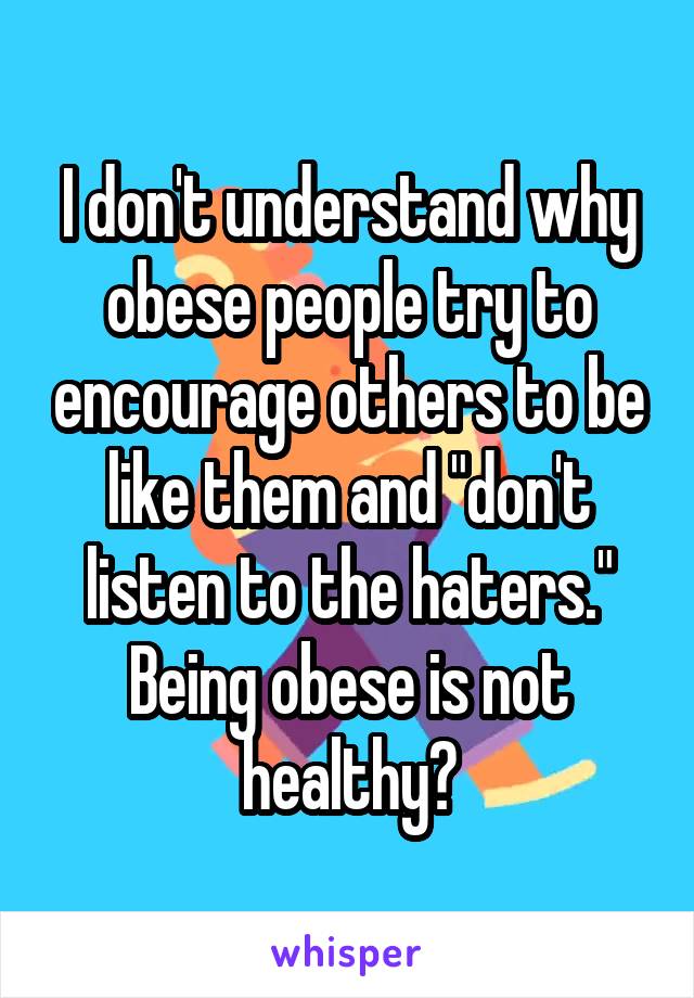 I don't understand why obese people try to encourage others to be like them and "don't listen to the haters." Being obese is not healthy?