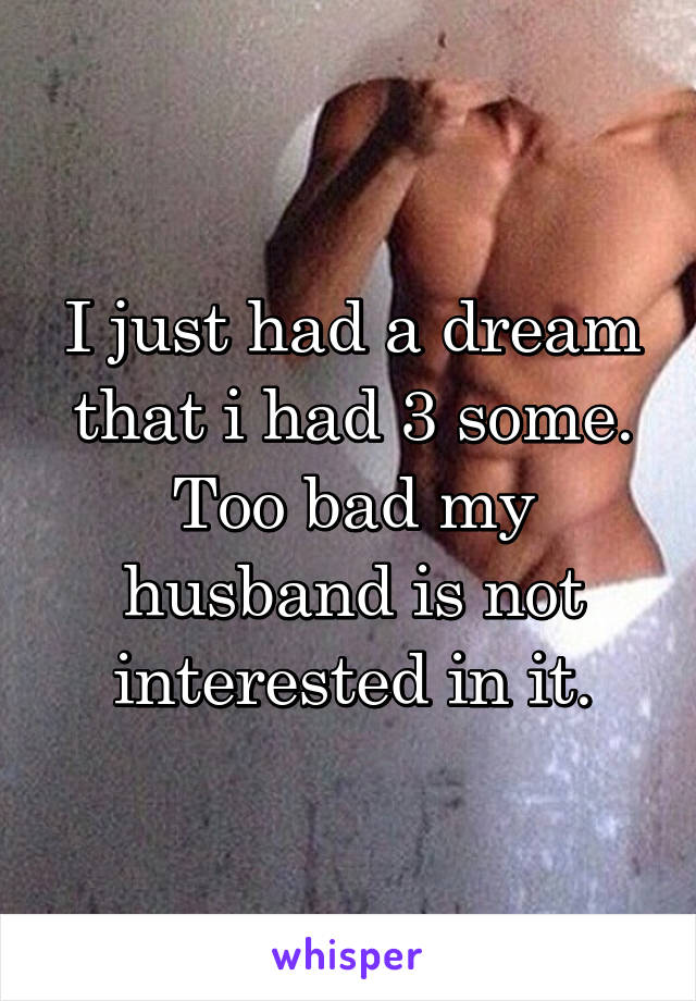 I just had a dream that i had 3 some. Too bad my husband is not interested in it.