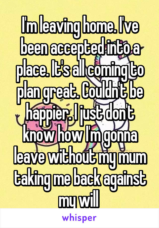 I'm leaving home. I've been accepted into a place. It's all coming to plan great. Couldn't be happier. I just don't know how I'm gonna leave without my mum taking me back against my will 