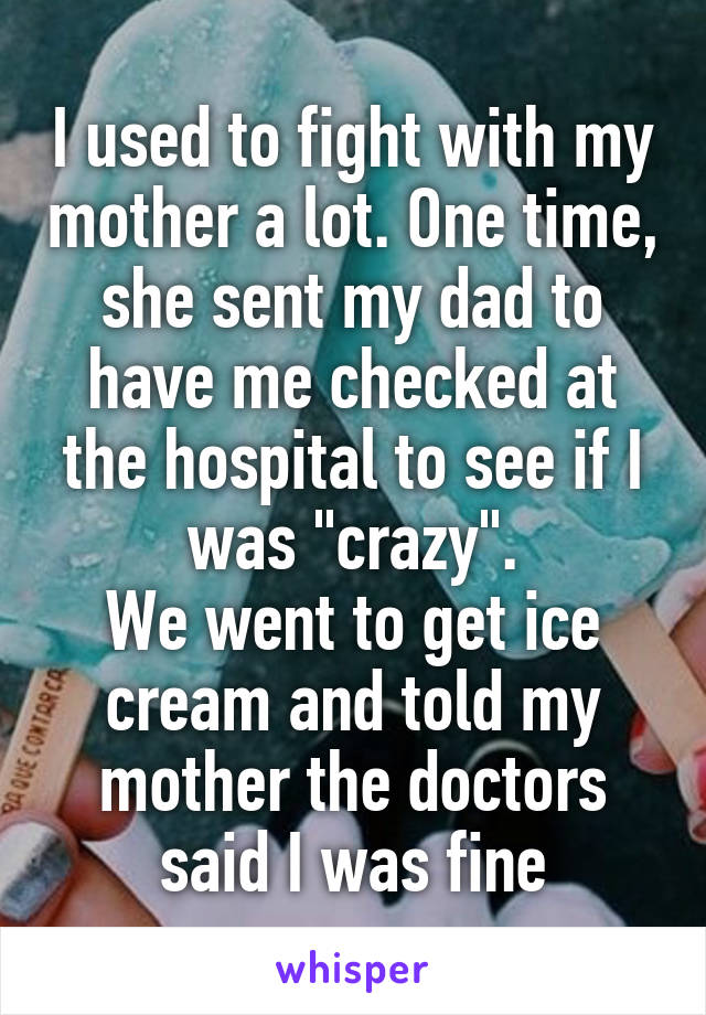 I used to fight with my mother a lot. One time, she sent my dad to have me checked at the hospital to see if I was "crazy".
We went to get ice cream and told my mother the doctors said I was fine