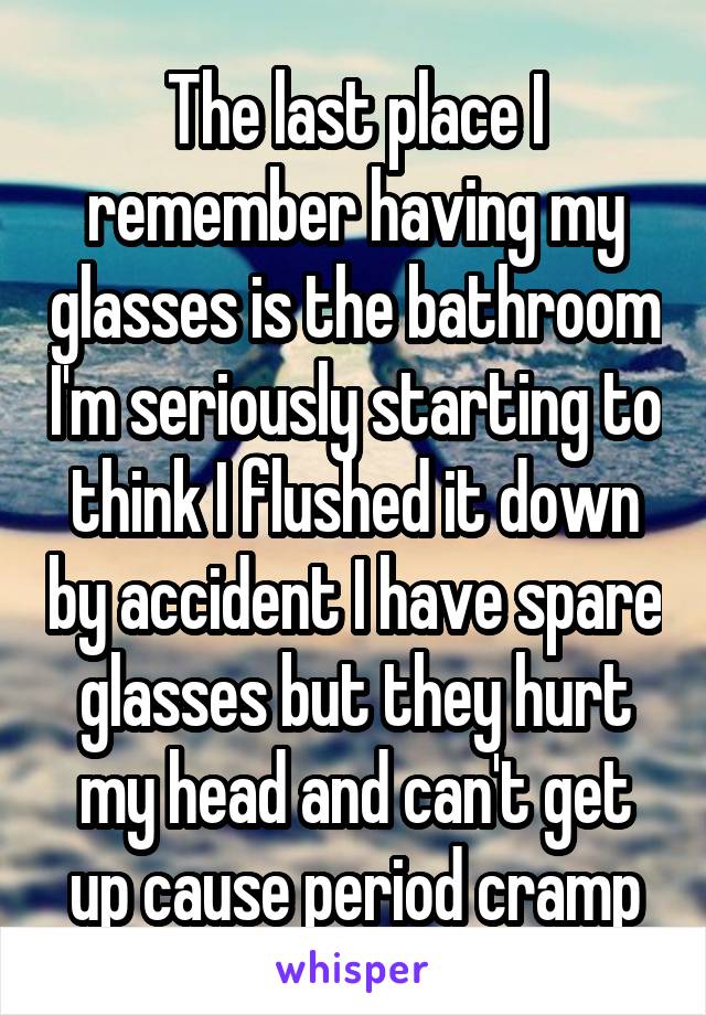 The last place I remember having my glasses is the bathroom I'm seriously starting to think I flushed it down by accident I have spare glasses but they hurt my head and can't get up cause period cramp