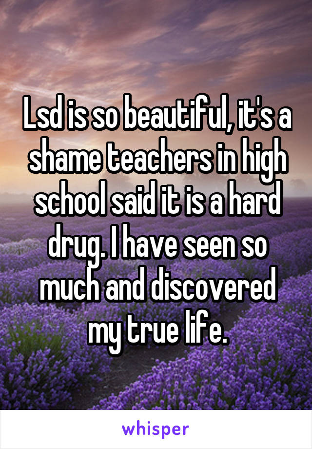 Lsd is so beautiful, it's a shame teachers in high school said it is a hard drug. I have seen so much and discovered my true life.