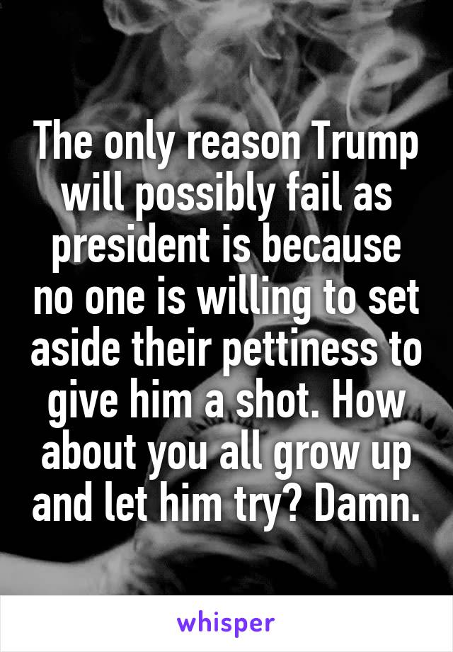 The only reason Trump will possibly fail as president is because no one is willing to set aside their pettiness to give him a shot. How about you all grow up and let him try? Damn.