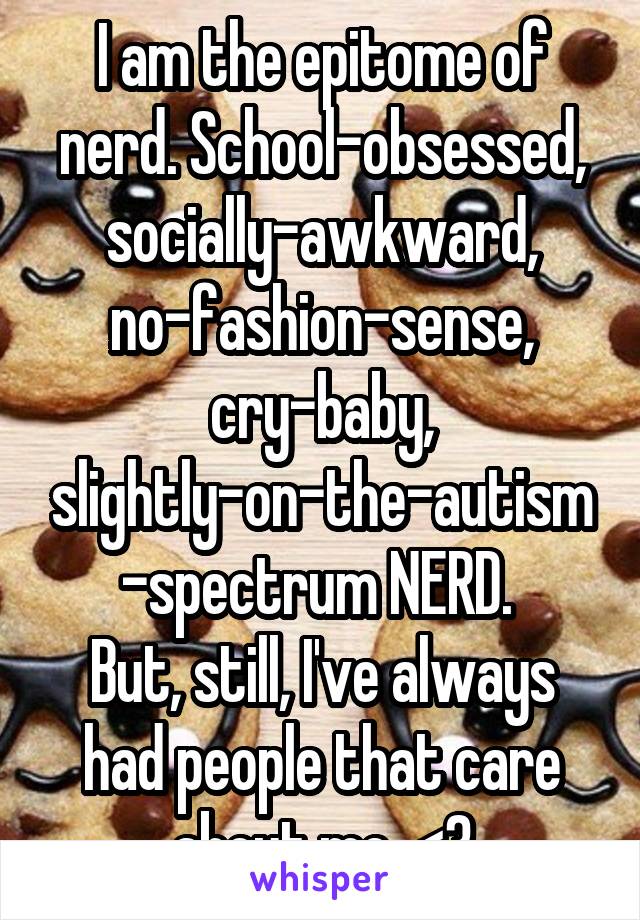 I am the epitome of nerd. School-obsessed, socially-awkward, no-fashion-sense, cry-baby, slightly-on-the-autism-spectrum NERD. 
But, still, I've always had people that care about me. <3