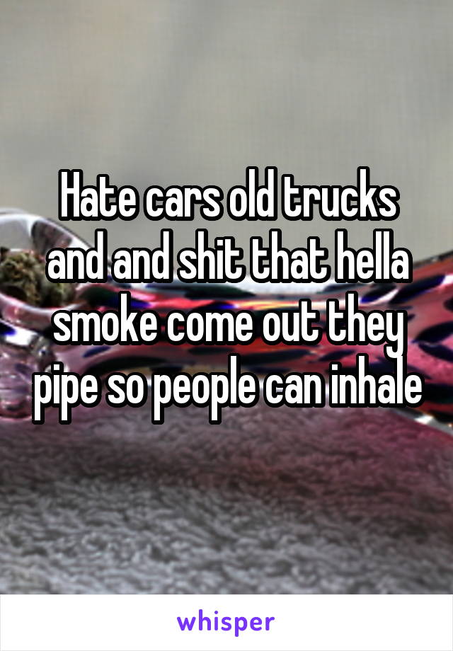 Hate cars old trucks and and shit that hella smoke come out they pipe so people can inhale 