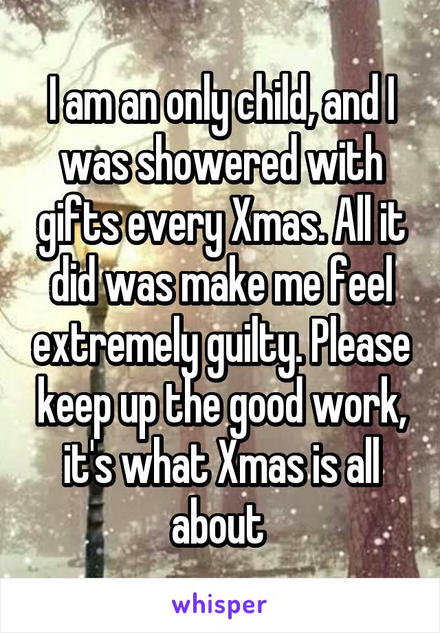 I am an only child, and I was showered with gifts every Xmas. All it did was make me feel extremely guilty. Please keep up the good work, it's what Xmas is all about 