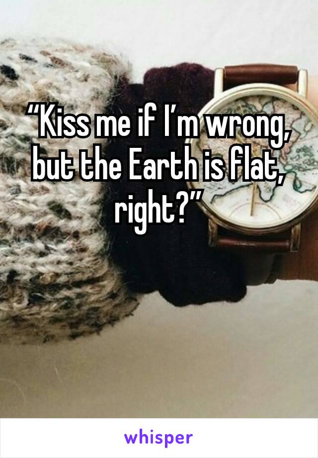 “Kiss me if I’m wrong, but the Earth is flat, right?”