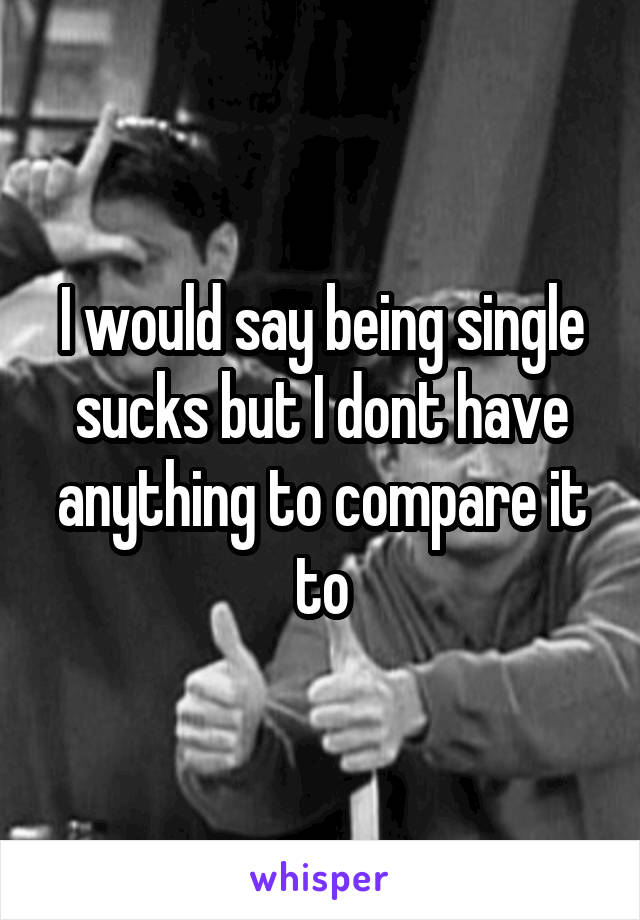 I would say being single sucks but I dont have anything to compare it to