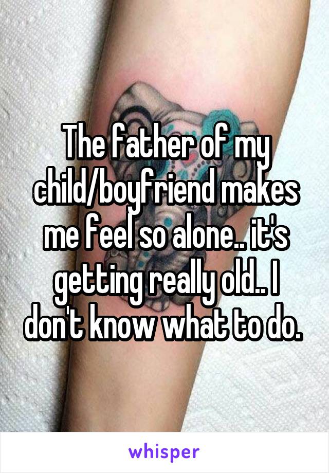 The father of my child/boyfriend makes me feel so alone.. it's getting really old.. I don't know what to do. 